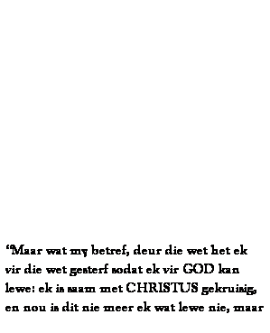 Text Box:  
 
 
 
 
 
 
 
 
 
 
 
 
Maar wat my betref, deur die wet het ek vir die wet gesterf sodat ek vir GOD kan lewe: ek is saam met CHRISTUS gekruisig, en nou is dit nie meer ek wat lewe nie, maar 
