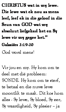 Text Box: CHRISTUS wat in my lewe. Die lewe wat ek nou as mens leef, leef ek in die geloof in die Seun van GOD wat my absoluut liefgehad het en Sy lewe vir my gegee het.
Galasirs 2:19-20 
God word mens! 
 
Vir jou en my. Hy kom om te deel met di probleem: SONDE. Hy kom om te sterf, te betaal en die nuwe lewe moontlik te maak. Dit kos hom alles - Sy lewe, Sy bloed, Sy eer, Sy waardigheid, Sy plesier  ja 
